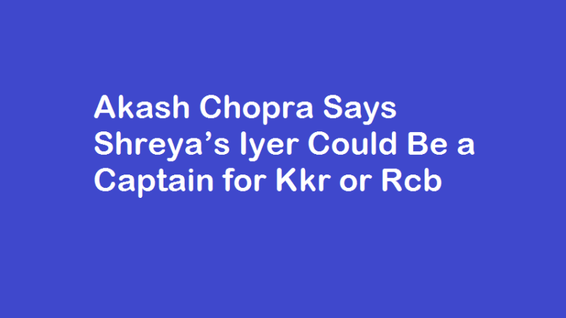 Akash Chopra Says Shreya’s Iyer Could Be a Captain for Kkr or Rcb