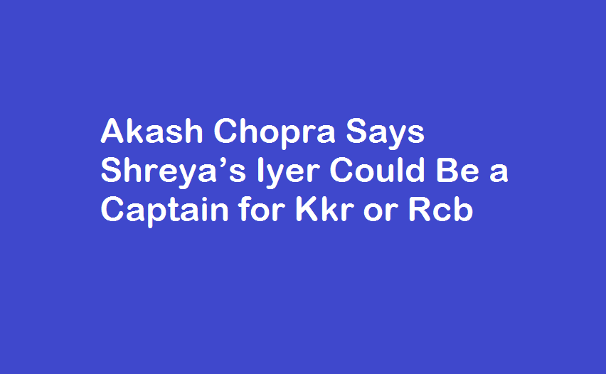 Akash Chopra Says Shreya’s Iyer Could Be a Captain for Kkr or Rcb